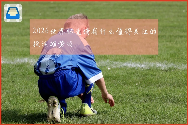 2026世界杯竞猜有什么值得关注的投注趋势吗