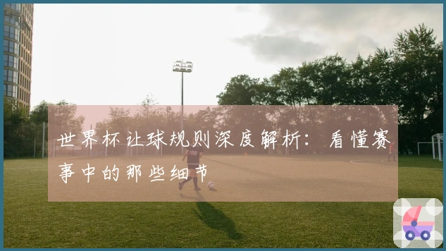 世界杯让球规则深度解析：看懂赛事中的那些细节