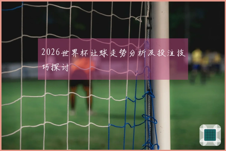 2026世界杯让球走势分析及投注技巧探讨